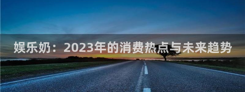 壹号大舞台网站：娱乐奶：2023年的消费热点与未来趋势